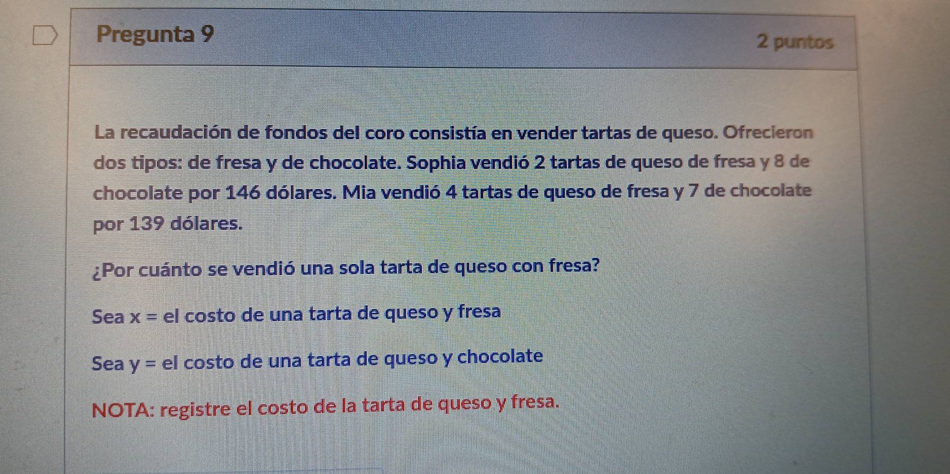 Pregunta 9
2 puntos
La recaudación de fondos del coro consistía en vender tartas de queso. Ofrecieron
dos tipos: de fresa y de chocolate. Sophia vendió 2 tartas de queso de fresa y 8 de
chocolate por 146 dólares. Mia vendió 4 tartas de queso de fresa y 7 de chocolate
por 139 dólares.
¿Por cuánto se vendió una sola tarta de queso con fresa?
Sea x= el costo de una tarta de queso y fresa
Sea y= el costo de una tarta de queso y chocolate
NOTA: registre el costo de la tarta de queso y fresa.