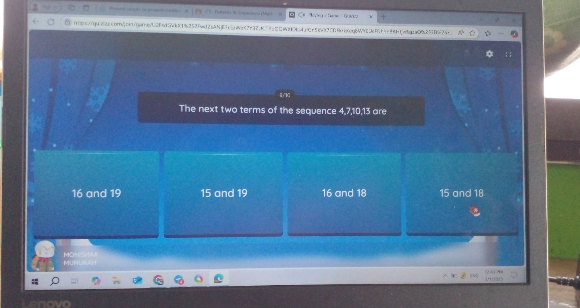 Presetf sinsple o contr Patterns & Sequences (Mat)
Playing a Game - Quizizz
https://quizizz.com/join/game/U2FsdGVkX1%252FwdZsANjE3cEzWeK7Y3ZUCTPbOOWXIDIo4ufGn5kVX7CDFkrkKeq8WY6UcFfJhhnBAHtjvRajzaQ%253D%253...
8/10
The next two terms of the sequence 4, 7, 10, 13 are
16 and 19 15 and 19 16 and 18 15 and 18
MONISHAA
MURUKAH
12:43 PIM
3/1/2025