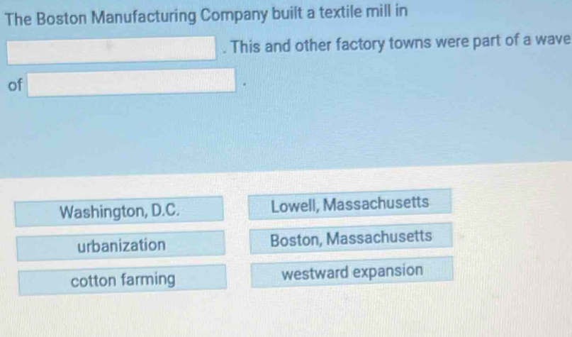 The Boston Manufacturing Company built a textile mill in
□. This and other factory towns were part of a wave
of □.
Washington, D.C. Lowell, Massachusetts
urbanization Boston, Massachusetts
cotton farming westward expansion