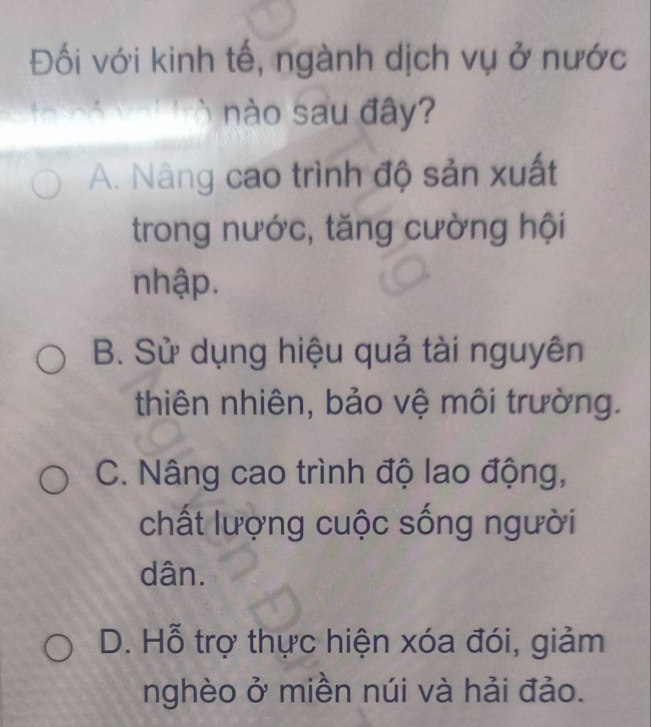 Đối với kinh tế, ngành dịch vụ ở nước
nào sau đây?
A. Nâng cao trình độ sản xuất
trong nước, tăng cường hội
nhập.
B. Sử dụng hiệu quả tài nguyên
thiên nhiên, bảo vệ môi trường.
C. Nâng cao trình độ lao động,
chất lượng cuộc sống người
dân.
D. Hỗ trợ thực hiện xóa đói, giảm
nghèo ở miền núi và hải đảo.