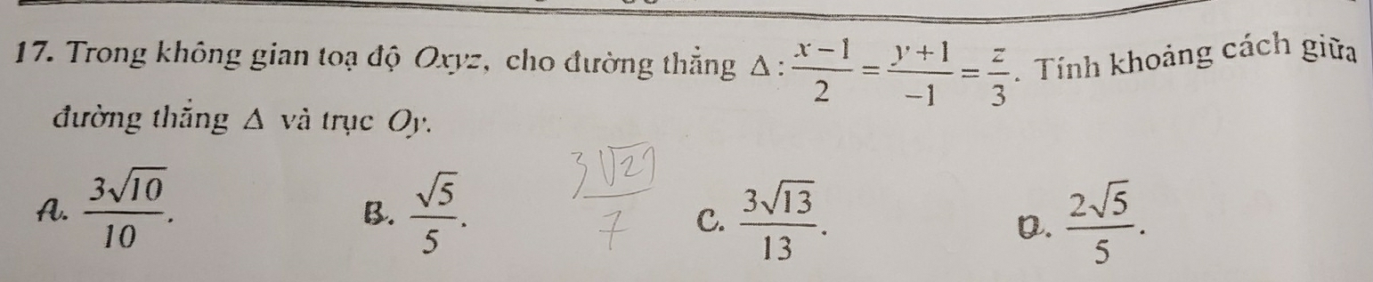 Trong không gian toạ độ Oxyz, cho đường thẳng △ : (x-1)/2 = (y+1)/-1 = z/3 . Tính khoảng cách giữa
đường thăng △ vdot a trục Oy.
A.  3sqrt(10)/10 .  sqrt(5)/5 . 
B.
C.  3sqrt(13)/13 .  2sqrt(5)/5 . 
D.