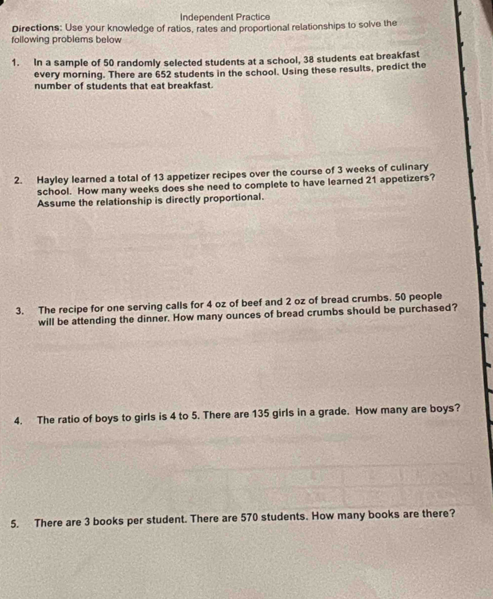 Independent Practice 
Directions: Use your knowledge of ratios, rates and proportional relationships to solve the 
following problems below 
1. In a sample of 50 randomly selected students at a school, 38 students eat breakfast 
every morning. There are 652 students in the school. Using these results, predict the 
number of students that eat breakfast. 
2. Hayley learned a total of 13 appetizer recipes over the course of 3 weeks of culinary 
school. How many weeks does she need to complete to have learned 21 appetizers? 
Assume the relationship is directly proportional. 
3. The recipe for one serving calls for 4 oz of beef and 2 oz of bread crumbs. 50 people 
will be attending the dinner. How many ounces of bread crumbs should be purchased? 
4. The ratio of boys to girls is 4 to 5. There are 135 girls in a grade. How many are boys? 
5. There are 3 books per student. There are 570 students. How many books are there?