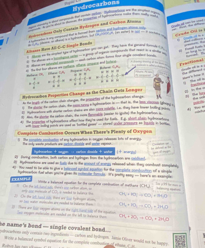 Topic C 1
Hydrocarbons
2E
Dewe chweistry is about compounds that contain sarbon. Hydrocatbons are the simplest orgare
ampounds. As you're about to discover, the properties of hydrocarbons make them really useful
Crude oil can be used 
hydrogen atoms only.
car. First, the differer
Hydrocarbons Only Contain Hydrogen and Carbon Atoms
Crude Oil is  
1) Crude oll is o
A hydrocerbon is any compound that is formed from CH_3COOC_3H *(an ester) is not — it contains o 
died millions 
go C=H_c (decane, an alkane) is a hydrocarbon, but
2) Fossil fuels I pressure, the
Alkanes Have All C-C Single Bonds
1) Ane are the simplest type of hydrocarbon you can get. They have the general formule CH
2) The alkanes are a homologous series — a group of organic compounds that reaot in a similar way
3) Alkanes are saturated compounds — each carbon atom forms four single covalent bonds. formed. Th so long to m
4) The first four alkanes are methane, ethane, propane and butane.
o ing a t   a  Fractional
C_4H_10 …
Crude oil is a 
       
Methane: CH_4 Ethane: C_2H_6 Propane: C_3H_8 Bufane: H H H H Alkane. Al saw Gat đ à 
The different c
Here's how it
H H H HH =
H-C-H H-C-C-H H-C-C-C-H H-C-C-C-C-H
Al conauered
1) The oil is
H H H H H H H H H H
2) In the c fractions
Hydrocarbon Properties Change as the Chain Gets Longer
3) The lon
As the length of the carbon chain changes, the properties of the hydrocarbon change,
the col
1) The shorter the carbon chain, the more runny a hydrocarbon is — that is, the less viscous (gloopy) i
points.
2) Hydrocarbons with shorter carbon chains are also more volatile, i.e. they have lower boiling points 4) You er
3) Also, the shorler the carbon chain, the more flammable (easier to ignite) the hydrocarbon is.
mixtu
4) The properties of hydrocarbons affect how they're used for fuels. E.g. short chain hydrocarbons
with lower boiling points are used as 'bottled gases' — stored under pressure as liquids in bottles
Complete Combustion Occurs When There’s Plenty of Oxygen
1) The complete combustion of any hydrocarbon in oxygen releases lots of energy.
      
The only waste products are carbon dioxide and water vapour.
Oxidation can
be defined as the
hydrocarbon + oxygen → carbon dioxide + water ( energy) gain of oxygen
2) During combustion, both carbon and hydrogen from the hydrocarbon are oxidised.
3) Hydrocarbons are used as fuels due to the amount of energy released when they combust completely.
4) You need to be able to give a balanced sumbol equation for the complete combustion of a simple
hydrocarbon fuel when you're given its molecular formula. It's pretty easy — here's an example:
EXAMPLE
Write a balanced equation for the complete combustion of methane (CH_4).
1) On the left hand side, there's one carbon atom, so
only one molecule of CO_2 is needed to balance this CH_4+2O_2to CO_2+?H_2O
2) On the left hand side, there are four hydrogen atoms,
so two water molecules are needed to balance them CH_4+BO_2to CO_2+2H_2O
3) There are four oxygen atoms on the right hand side of the equation. CH_4+2O_2to CO_2+2H_2O
Iwe oxygen molecules are needed on the left to balance them
he name’s bond — single covalent bond...
ydrocarbons only contain two ingredients — carbon and hydrogen. Jamie Oliver would not be happy.
Write a balanced symbol equation for the complete combustion of ethane, C.H
Robyn h a   w     lk a n e