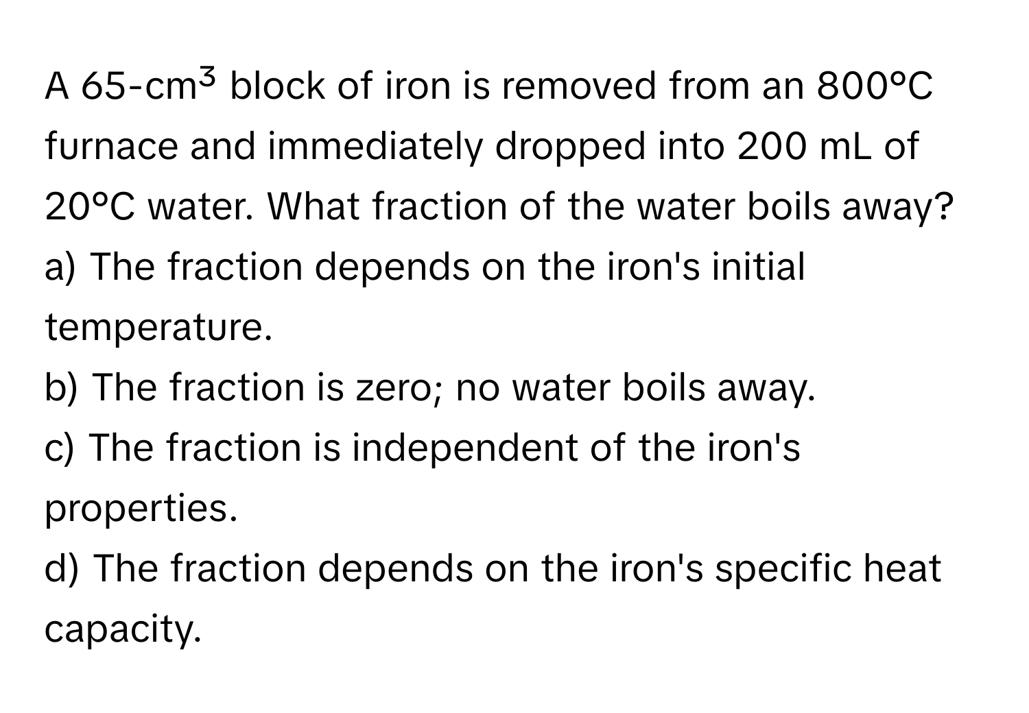 A 65-cm³ block of iron is removed from an 800°C furnace and immediately dropped into 200 mL of 20°C water. What fraction of the water boils away?

a) The fraction depends on the iron's initial temperature. 
b) The fraction is zero; no water boils away. 
c) The fraction is independent of the iron's properties. 
d) The fraction depends on the iron's specific heat capacity.