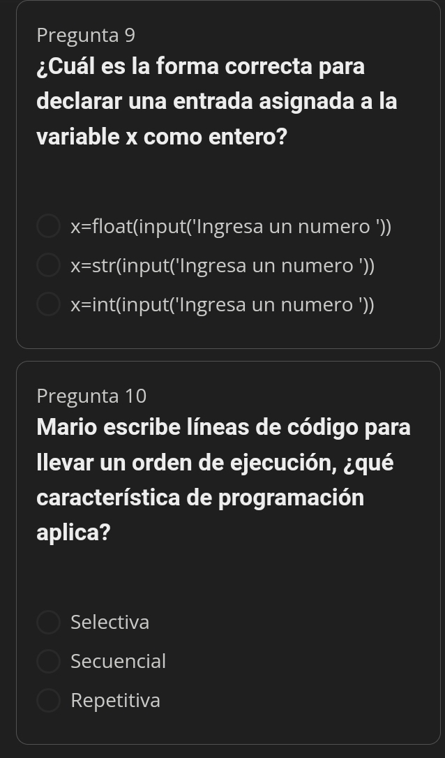 Pregunta 9
¿Cuál es la forma correcta para
declarar una entrada asignada a la
variable x como entero?
x= float(input('Ingresa un numero '))
x= str(input('Ingresa un numero '))
x= int(input('Ingresa un numero '))
Pregunta 10
Mario escribe líneas de código para
llevar un orden de ejecución, ¿qué
característica de programación
aplica?
Selectiva
Secuencial
Repetitiva