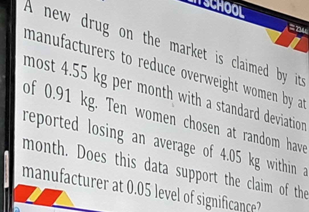 SCHOOL 
= 2 
A new drug on the market is claimed by it 
manufacturers to reduce overweight women by a 
most 4.55 kg per month with a standard deviation . 
of 0.91 kg. Ten women chosen at random have 
reported losing an average of 4.05 kg within a 
month. Does this data support the claim of the 
manufacturer at . 05 level o significanc