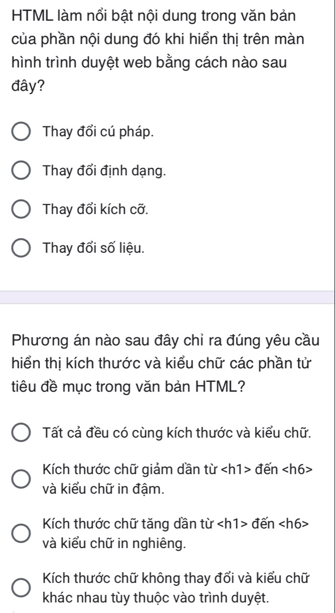 HTML làm nổi bật nội dung trong văn bản
của phần nội dung đó khi hiển thị trên màn
hình trình duyệt web bằng cách nào sau
đây?
Thay đổi cú pháp.
Thay đổi định dạng.
Thay đổi kích cỡ.
Thay đổi số liệu.
Phương án nào sau đây chỉ ra đúng yêu cầu
hiển thị kích thước và kiểu chữ các phần tử
tiêu đề mục trong văn bản HTML?
Tất cả đều có cùng kích thước và kiểu chữ.
Kích thước chữ giảm dần từ đến
và kiểu chữ in đậm.
Kích thước chữ tăng dần từ đến
và kiểu chữ in nghiêng.
Kích thước chữ không thay đổi và kiểu chữ
khác nhau tùy thuộc vào trình duyệt.