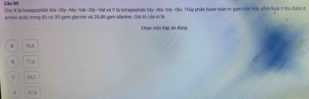 Cho X là hexapeptide Ala-Gly-Ala-Val-Gly-Val và Y là tetrapeptide Gly-Ala-Gly-Glu. Thủy phân hoàn toàn m gam hồn hợp gồm X -và Y thu được 4
amino acid, trong đó có 30 gam glycine và 28, 48 gam alanine. Giá trị của m là
Chọn một đáp án đúng
A 73, 4.
B 77, 6.
C 83, 2.
D 87, 4.