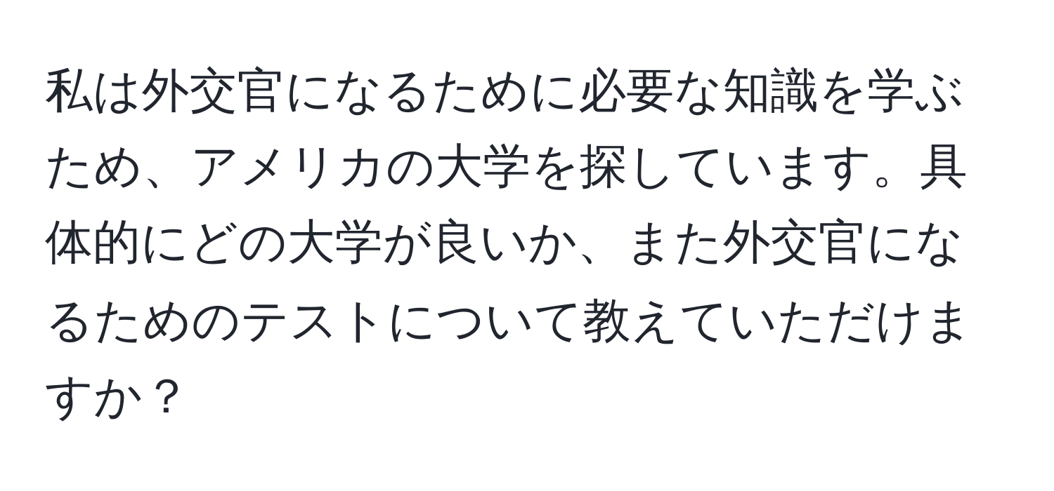 私は外交官になるために必要な知識を学ぶため、アメリカの大学を探しています。具体的にどの大学が良いか、また外交官になるためのテストについて教えていただけますか？