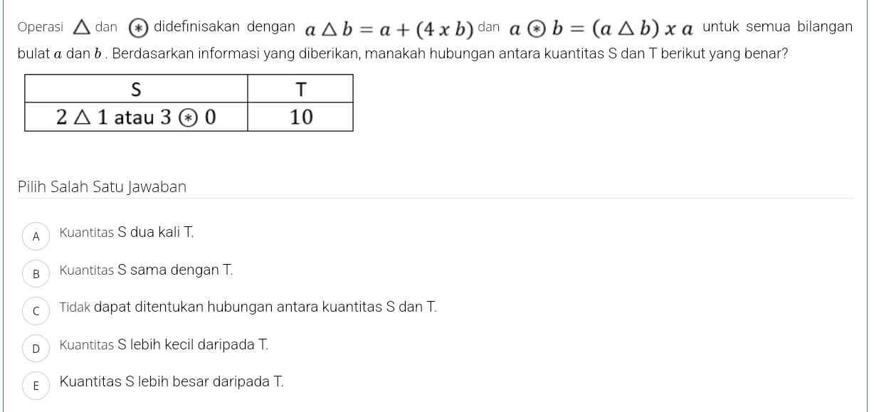 Operasi △ dan * didefınisakan dengan a△ b=a+(4* b) dan aotimes b=(a△ b)xa untuk semua bilangan
bulat á dan & . Berdasarkan informasi yang diberikan, manakah hubungan antara kuantitas S dan T berikut yang benar?
Pilih Salah Satu Jawaban
A Kuantitas S dua kali T.
B Kuantitas S sama dengan T.
c Tidak dapat ditentukan hubungan antara kuantitas S dan T.
p Kuantitas S lebih kecil daripada T.
E Kuantitas S lebih besar daripada T.