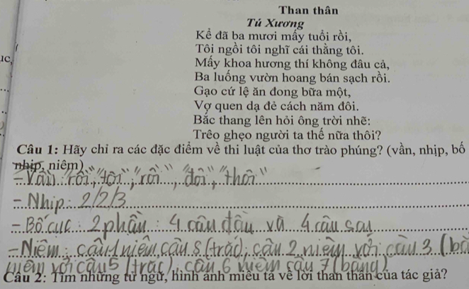 Than thân 
Tú Xương 
Kể đã ba mươi mấy tuổi rồi, 
Tôi ngồi tôi nghĩ cái thằng tôi. 
Mấy khoa hương thí không đâu cả, 
Ba luổng vườn hoang bán sạch rồi. 
Gạo cứ lệ ăn đong bữa một, 
Vợ quen dạ đẻ cách năm đôi. 
Bắc thang lên hỏi ông trời nhẽ: 
Trêo ghẹo người ta thế nữa thôi? 
Câu 1: Hãy chỉ ra các đặc điểm về thi luật của thơ trào phúng? (vần, nhịp, bố 
nhip, niêm) 
_ 
_ 
_ 
_ 
_ 
_ 
__ 
_ 
Cầu 2: Tìm những tử ngữ, hình ảnh miêu tả về lời than thân của tác giả?