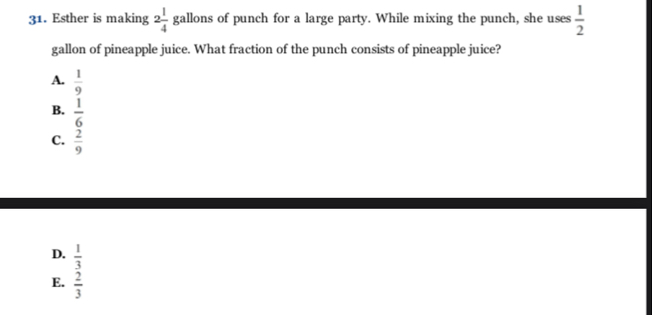 Esther is making 2 1/4  gallons of punch for a large party. While mixing the punch, she uses  1/2 
gallon of pineapple juice. What fraction of the punch consists of pineapple juice?
A.  1/9 
B.  1/6 
C.  2/9 
D.  1/3 
E.  2/3 