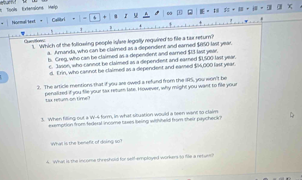 eturn?
t Tools Extensions Help
Normal text Calibri | - 6 + B U A ∞
6
?
1 2
Questions:
1. Which of the following people is/are legally required to file a tax return?
a. Amanda, who can be claimed as a dependent and earned $850 last year.
b. Greg, who can be claimed as a dependent and earned $3 last year.
c. Jason, who cannot be claimed as a dependent and earned $,500 last year.
d. Erin, who cannot be claimed as a dependent and earned $4,000 last year.
2. The article mentions that if you are owed a refund from the IRS, you won’t be
penalized if you file your tax return late. However, why might you want to file your
tax return on time?
3. When filling out a W-4 form, in what situation would a teen want to claim
exemption from federal income taxes being withheld from their paycheck?
What is the benefit of doing so?
4. What is the income threshold for self-employed workers to file a return?