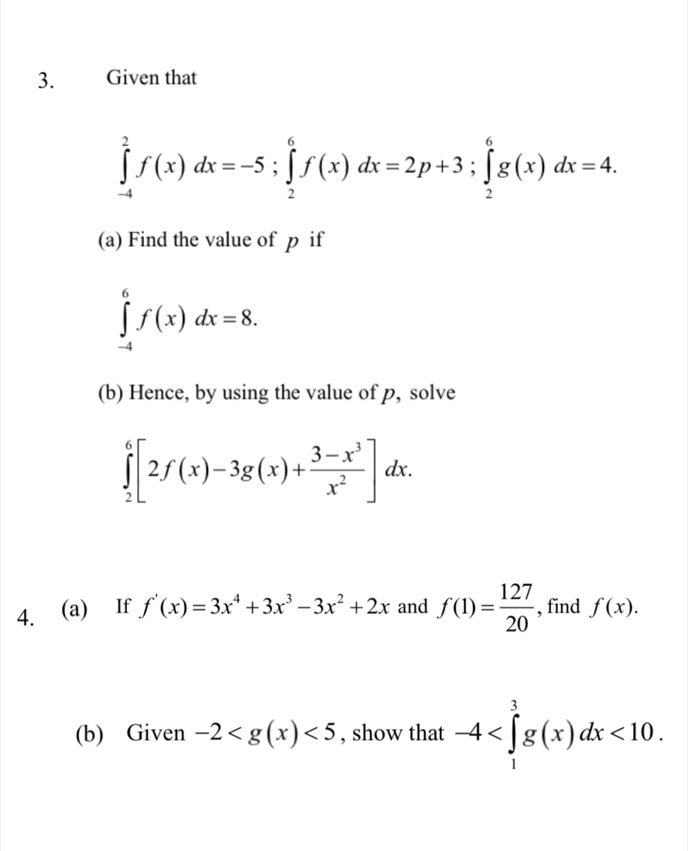 Given that
∈tlimits _(-4)^2f(x)dx=-5; ∈tlimits _2^(6f(x)dx=2p+3; ∈tlimits _2^6g(x)dx=4. 
(a) Find the value of p if
∈tlimits _(-4)^6f(x)dx=8. 
(b) Hence, by using the value of p, solve
∈tlimits _2^6[2f(x)-3g(x)+frac 3-x^3)x^2]dx. 
4. (a) If f'(x)=3x^4+3x^3-3x^2+2x and f(1)= 127/20  , find f(x). 
(b) Given -2 <5</tex> , show that -4 <10</tex>.