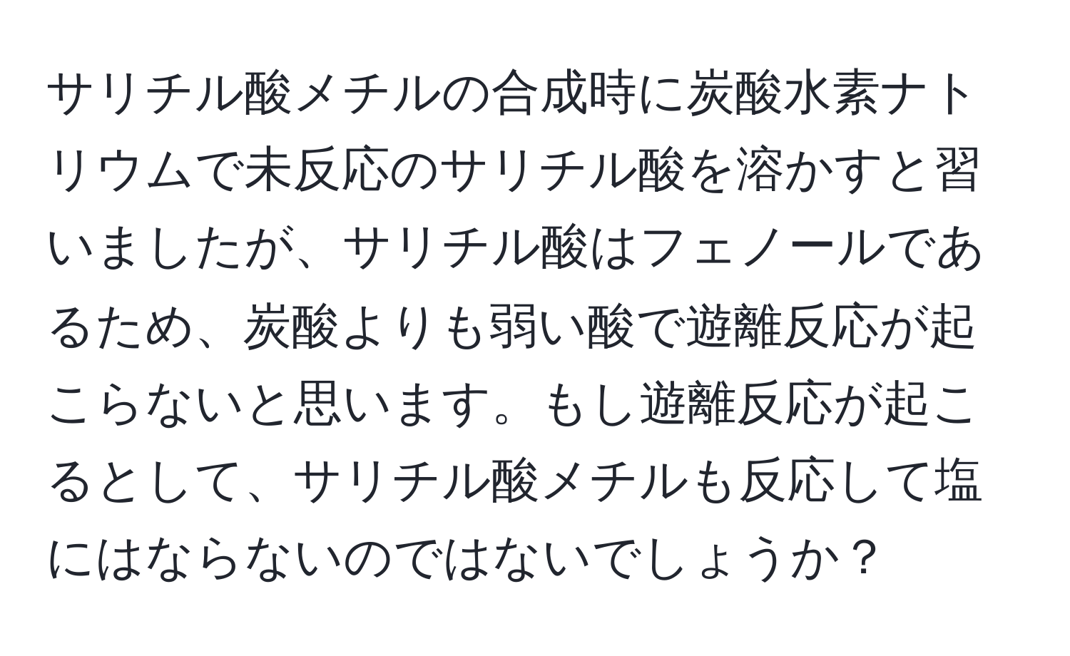 サリチル酸メチルの合成時に炭酸水素ナトリウムで未反応のサリチル酸を溶かすと習いましたが、サリチル酸はフェノールであるため、炭酸よりも弱い酸で遊離反応が起こらないと思います。もし遊離反応が起こるとして、サリチル酸メチルも反応して塩にはならないのではないでしょうか？