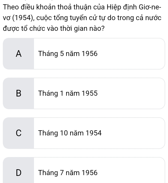 Theo điều khoản thoả thuận của Hiệp định Giơ-ne-
vơ (1954), cuộc tổng tuyển cử tự do trong cả nước
được tổ chức vào thời gian nào?
A Tháng 5 năm 1956
B Tháng 1 năm 1955
C Tháng 10 năm 1954
D Tháng 7 năm 1956