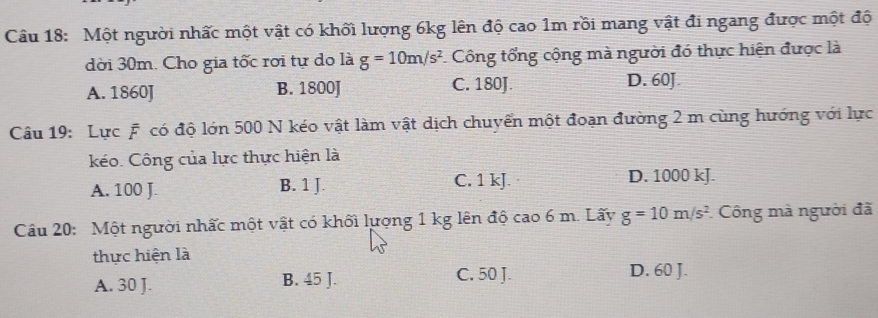 Một người nhấc một vật có khối lượng 6kg lên độ cao 1m rồi mang vật đi ngang được một độ
dời 30m. Cho gia tốc rơi tự do là g=10m/s^2 Công tổng cộng mà người đó thực hiện được là
A. 1860J B. 1800J C. 180J. D. 60J.
Câu 19: Lực F có độ lớn 500 N kéo vật làm vật dịch chuyển một đoạn đường 2 m cùng hướng với lực
kéo. Công của lực thực hiện là
A. 100 J. B. 1 J. C. 1 kJ. D. 1000 kJ.
Câu 20: Một người nhấc một vật có khối lượng 1 kg lên độ cao 6 m. Lấy g=10m/s^2 * Công mà người đã
thực hiện là
A. 30 J. B. 45 J. C. 50 J. D. 60 J.