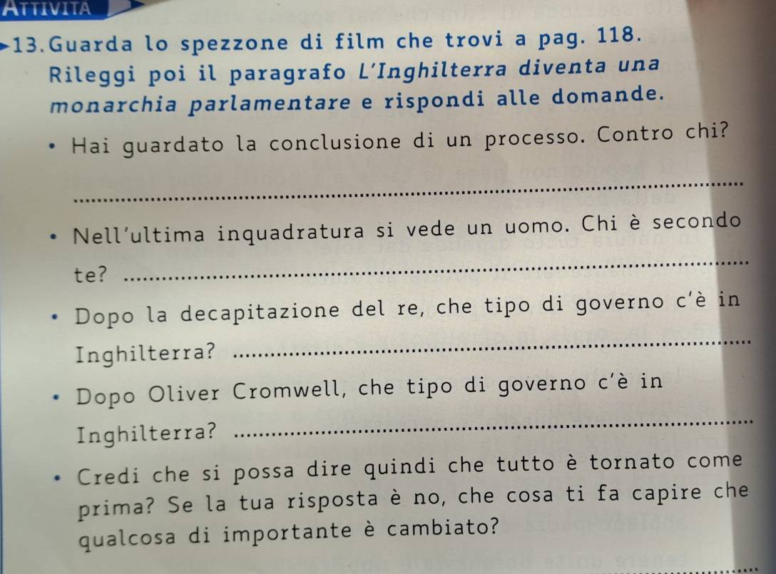 Attivita 
13.Guarda lo spezzone di film che trovi a pag. 118. 
Rileggi poi il paragrafo L’Inghilterra diventa una 
monarchia parlamentare e rispondi alle domande. 
Hai guardato la conclusione di un processo. Contro chi? 
_ 
Nell'ultima inquadratura si vede un uomo. Chi è secondo 
te? 
_ 
_ 
Dopo la decapitazione del re, che tipo di governo c'è in 
Inghilterra? 
_ 
Dopo Oliver Cromwell, che tipo di governo c'è in 
Inghilterra? 
Credi che si possa dire quindi che tutto è tornato come 
prima? Se la tua risposta è no, che cosa ti fa capire che 
qualcosa di importante è cambiato?