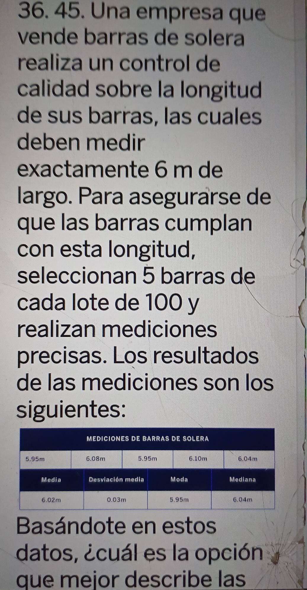 Una empresa que 
vende barras de solera 
realiza un control de 
calidad sobre la longitud 
de sus barras, las cuales 
deben medir 
exactamente 6 m de 
largo. Para asegurarse de 
que las barras cumplan 
con esta longitud, 
seleccionan 5 barras de 
cada lote de 100 y 
realizan mediciones 
precisas. Los resultados 
de las mediciones son los 
siguientes: 
Basándote en estos 
datos, ¿cuál es la opción 
que mejor describe las