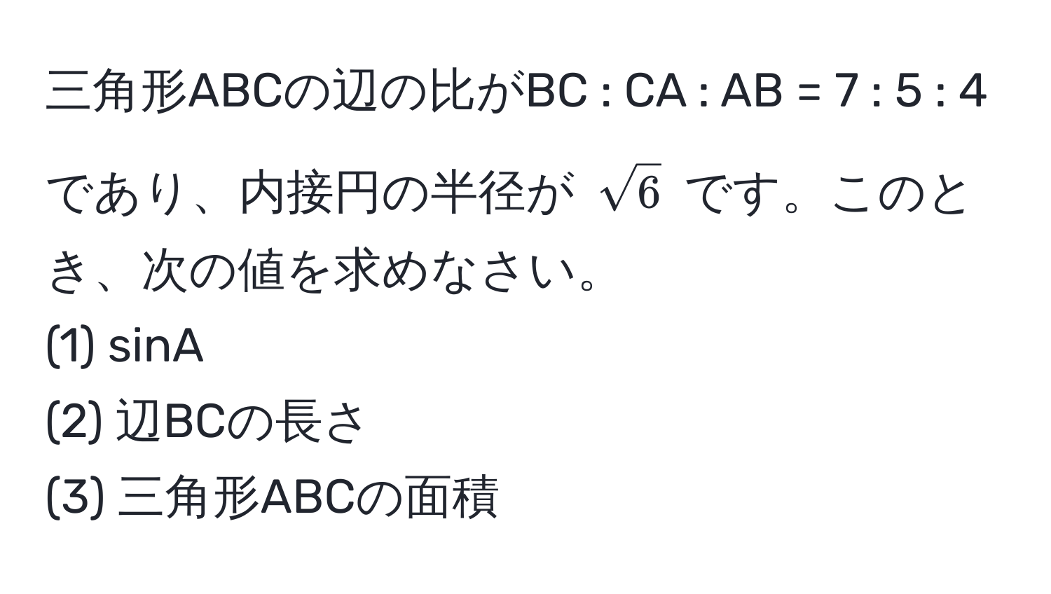 三角形ABCの辺の比がBC : CA : AB = 7 : 5 : 4 であり、内接円の半径が $sqrt(6)$ です。このとき、次の値を求めなさい。  
(1) sinA  
(2) 辺BCの長さ  
(3) 三角形ABCの面積