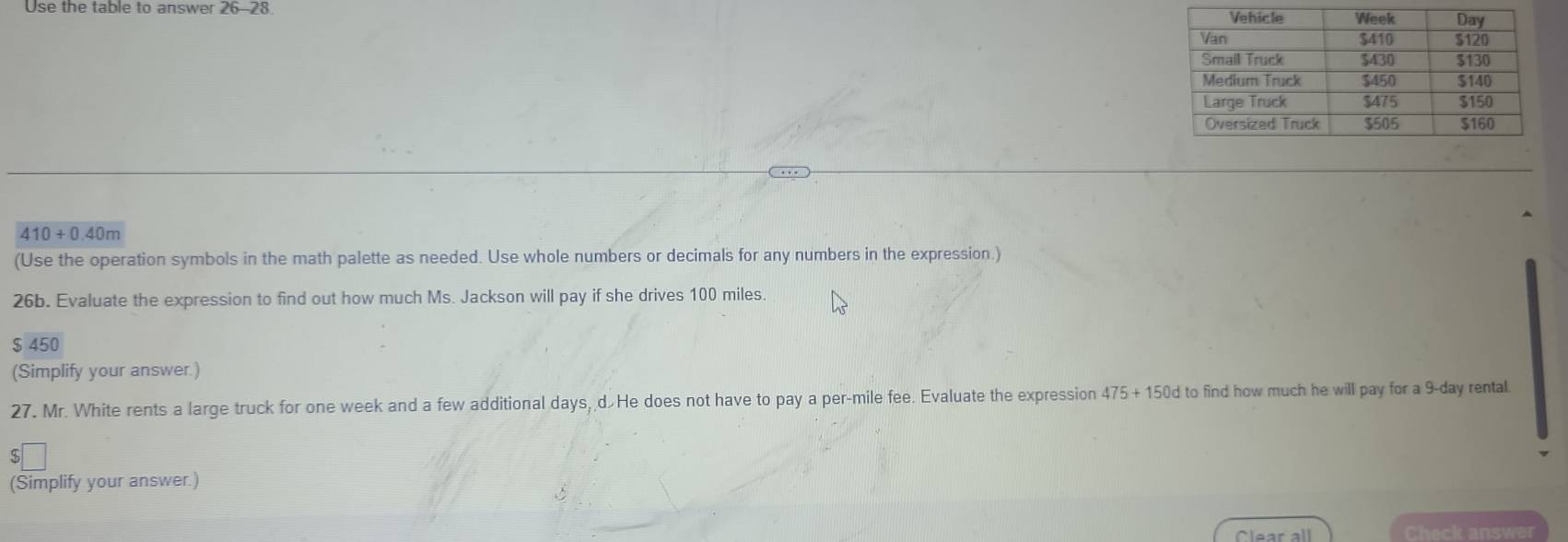 Use the table to answer 26-28
410+0.40m
(Use the operation symbols in the math palette as needed. Use whole numbers or decimals for any numbers in the expression.) 
26b. Evaluate the expression to find out how much Ms. Jackson will pay if she drives 100 miles.
$ 450
(Simplify your answer.) 
27. Mr. White rents a large truck for one week and a few additional days, dHe does not have to pay a per-mile fee. Evaluate the expression 475+150d I to find how much he will pay for a 9-day rental. 
S 
(Simplify your answer.) 
Clear all Check answer