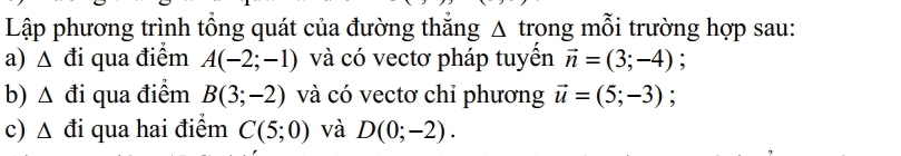 Lập phương trình tổng quát của đường thắng Δ trong mỗi trường hợp sau: 
a) △ đi qua điểm A(-2;-1) và có vectơ pháp tuyền vector n=(3;-4) : 
b) Δ đi qua điểm B(3;-2) và có vectơ chỉ phương vector u=(5;-3) : 
c) △ d i qua hai điểm C(5;0) và D(0;-2).