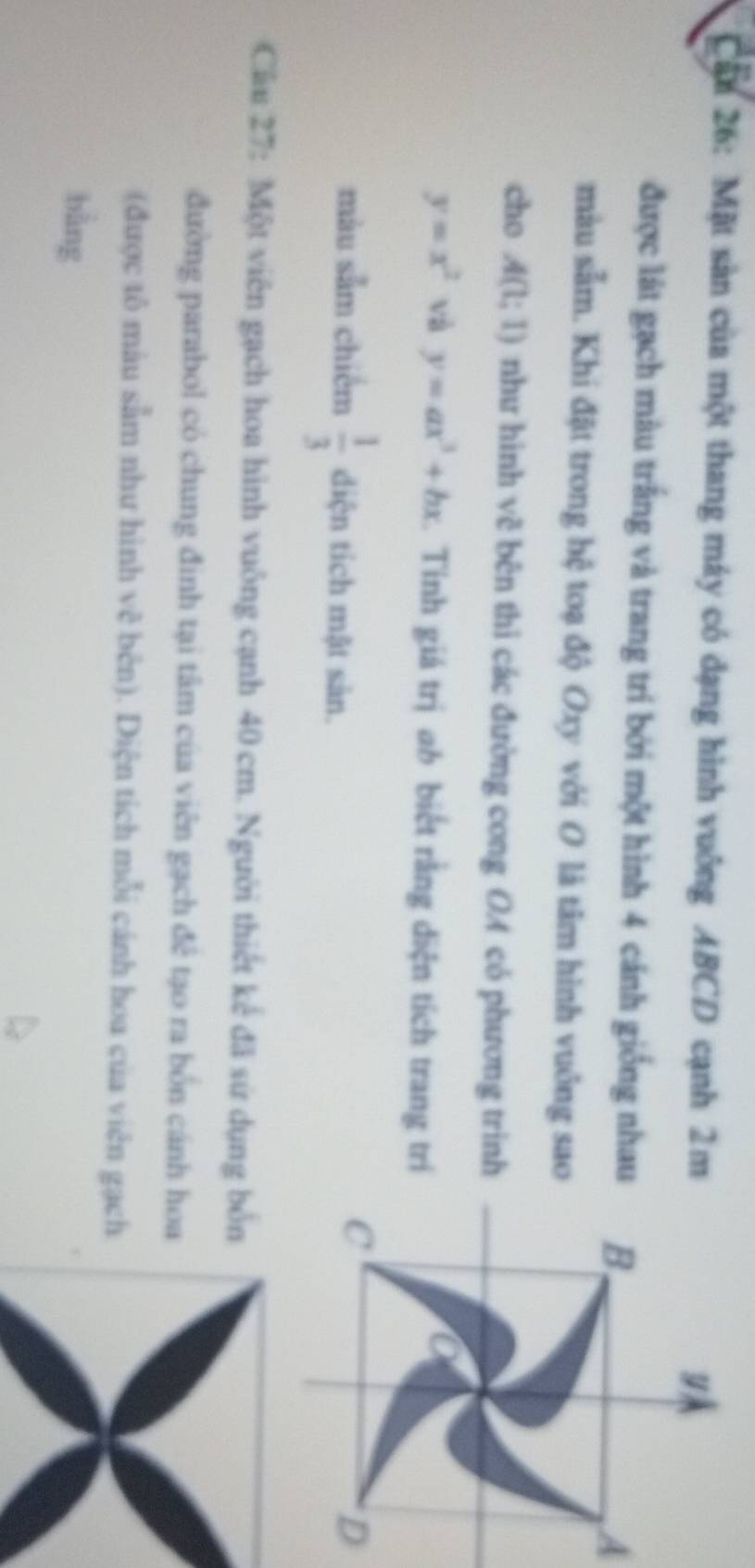 Cần 26: Mặt sản của một thang máy có dạng hình vuông ABCD cạnh 2m
được lát gạch màu trắng và trang trí bởi một hình 4 cánh giống nhauA 
màu sảm. Khi đặt trong hệ toạ độ Oxy với O là tâm hình vuông sao 
cho A(1;1) như hình vẽ bên thi các đường cong OA có phương trình
y=x^2 và y=ax^3+bx. Tinh giá trị ab biết rằng diện tích trang trí 
màu sảm chiếm  1/3  diện tích mặt sản. 
Cầu 27: Một viên gạch hoa hình vuông cạnh 40 cm. Người thiết kể đã sứ dụng bốn 
đường parabol có chung đinh tại tâm của viên gạch để tạo ra bốn cánh hoa 
(được tô màu sẵm như hình vẽ bên). Diện tích mỗi cánh hoa của viên gạch 
bằng