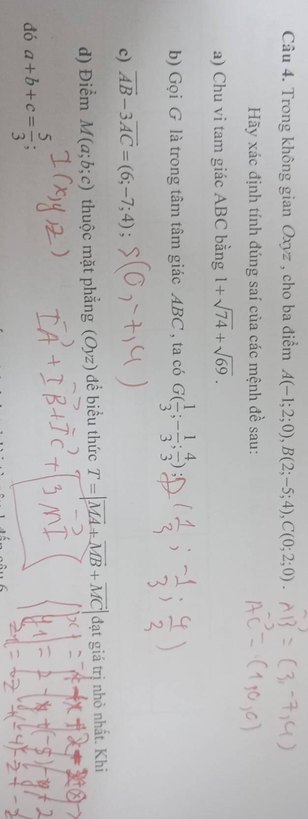 Trong không gian Oxyz , cho ba điểm A(-1;2;0), B(2;-5;4), C(0;2;0). 
Hãy xác định tính đúng saí của các mệnh đề sau: 
a) Chu vi tam giác ABC bằng 1+sqrt(74)+sqrt(69). 
b) Gọi G là trong tâm tâm giác ABC , ta có G( 1/3 ;- 1/3 ; 4/3 ) 51 
c) vector AB-3vector AC=(6;-7;4); 
d) Điểm M(a;b;c) thuộc mặt phẳng (Oyz) đề biểu thức T=|vector MA+vector MB+vector MC| đạt giá trị nhỏ nhất. Khi 
đó a+b+c= 5/3 