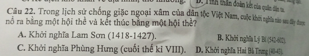 gtao
D. Tinh thần đoàn kết của quân dân ta.
Câu 22. Trong lịch sử chống giặc ngoại xâm của dân tộc Việt Nam, cuộc khởi nghĩa nào sau đây được
nổ ra bằng một hội thể và kết thúc bằng một hội thề?
A. Khởi nghĩa Lam Sơn (1418-1427).
B. Khởi nghĩa Lý Bi(542-602)
C. Khởi nghĩa Phùng Hưng (cuối thế kỉ VIII). D. Khởi nghĩa Hai Bà Trung (40-43)