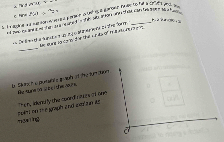 Find P(10)
c. Find P(s)
5. Imagine a situation where a person is using a garden hose to fill a child's pool. Thin 
of two quantities that are related in this situation and that can be seen as a functio is a function of 
a. Define the function using a statement of the form ' 
_ 
. Be sure to consider the units of measurement. 
b. Sketch a possible graph of the function. 
Be sure to label the axes. 
Then, identify the coordinates of one 
point on the graph and explain its 
meaning.