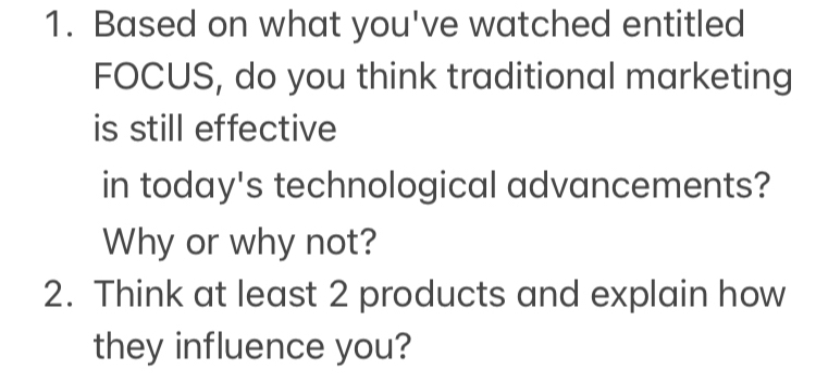 Based on what you've watched entitled 
FOCUS, do you think traditional marketing 
is still effective 
in today's technological advancements? 
Why or why not? 
2. Think at least 2 products and explain how 
they influence you?