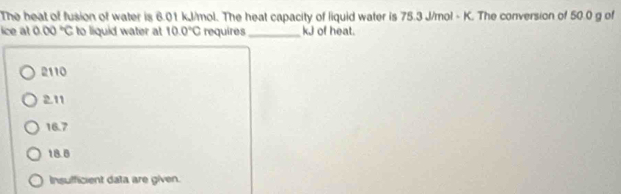 The heat of fusion of water is 6.01 kJ/mol. The heat capacity of liquid water is 75.3 J/mol - K. The conversion of 50.0 g of
ice at 0.00°C to liquid water at 10.0°C requires_ kJ of heat.
2110
211
16.7
18.8
Insufficient data are given.