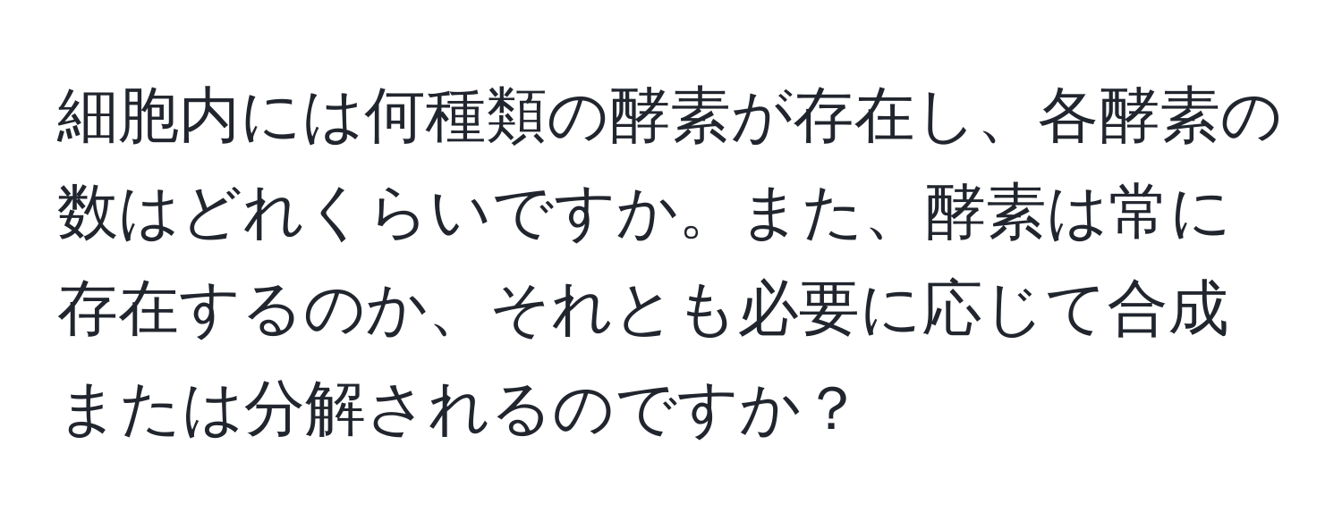 細胞内には何種類の酵素が存在し、各酵素の数はどれくらいですか。また、酵素は常に存在するのか、それとも必要に応じて合成または分解されるのですか？