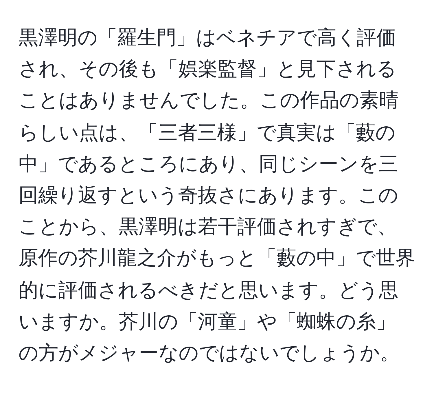 黒澤明の「羅生門」はベネチアで高く評価され、その後も「娯楽監督」と見下されることはありませんでした。この作品の素晴らしい点は、「三者三様」で真実は「藪の中」であるところにあり、同じシーンを三回繰り返すという奇抜さにあります。このことから、黒澤明は若干評価されすぎで、原作の芥川龍之介がもっと「藪の中」で世界的に評価されるべきだと思います。どう思いますか。芥川の「河童」や「蜘蛛の糸」の方がメジャーなのではないでしょうか。