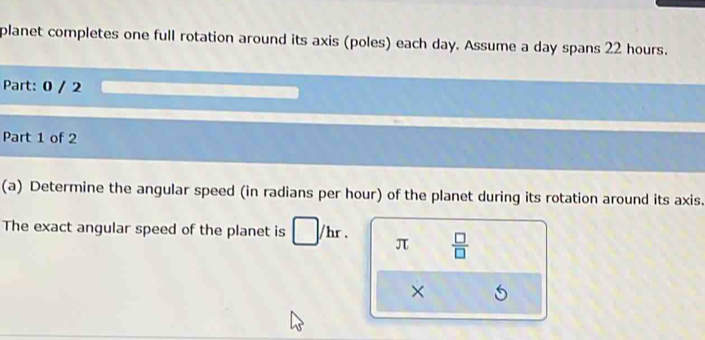 planet completes one full rotation around its axis (poles) each day. Assume a day spans 22 hours. 
Part: 0 / 2 
Part 1 of 2 
(a) Determine the angular speed (in radians per hour) of the planet during its rotation around its axis. 
The exact angular speed of the planet is □ /hr. π  □ /□  
×