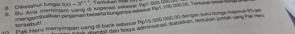 Diketahui fungsi f(x)=3^(x+1). Tentukan nilal 
9. Bu Ana meminjam uang di koperasi sebesar Rp1.000.000.0
mengembalikan pinjaman beserta bunganya sebesar Rp1.100.000,00. Tentukan besar bunga un a 
10 Pak Heru menyimpan uang di bank sebesar Rp10.000.000,00 dengan suku bunga majemuk 6% per 
tersebut! 
idak diambil dan biaya administrasi diabaikan, tentukan jumlah uang Pak Heru