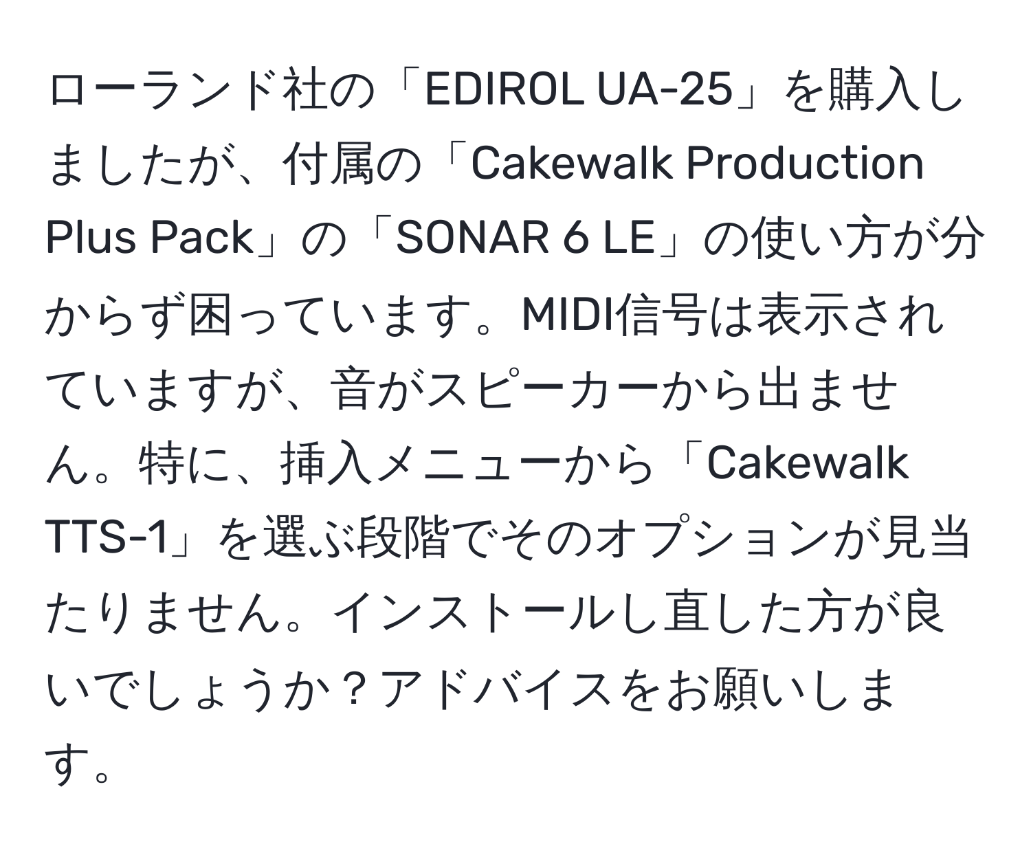 ローランド社の「EDIROL UA-25」を購入しましたが、付属の「Cakewalk Production Plus Pack」の「SONAR 6 LE」の使い方が分からず困っています。MIDI信号は表示されていますが、音がスピーカーから出ません。特に、挿入メニューから「Cakewalk TTS-1」を選ぶ段階でそのオプションが見当たりません。インストールし直した方が良いでしょうか？アドバイスをお願いします。