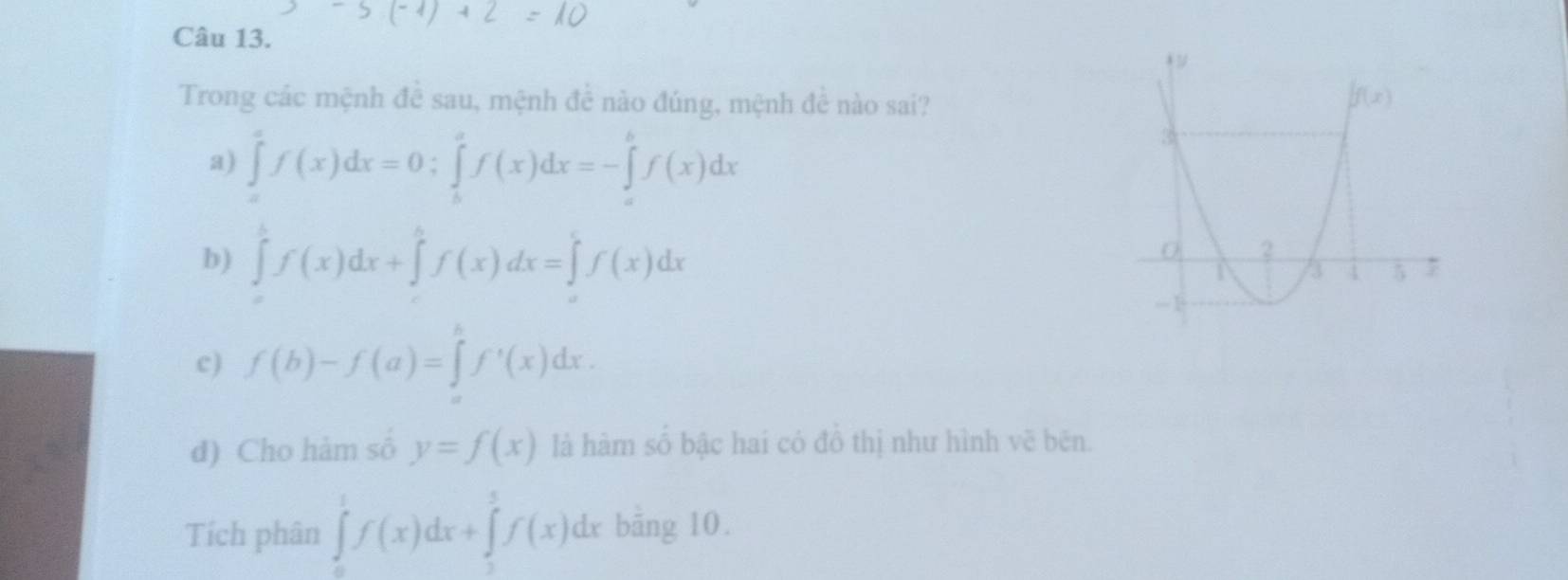 Trong các mệnh đề sau, mệnh đề nào đúng, mệnh đề nào sai?
a) ∈tlimits _a^(af(x)dx=0;∈tlimits _b^af(x)dx=-∈tlimits _a^bf(x)dx
b) ∈tlimits _0^1f(x)dx+∈tlimits _0^hf(x)dx=∈tlimits _0^tf(x)dx
c) f(b)-f(a)=∈tlimits _a^bf^,)(x)dx.
d) Cho hàm số y=f(x) là hàm số bậc hai có đô thị như hình vẽ bēn.
Tích phân ∈tlimits _0^1f(x)dx+∈tlimits _3^5f(x)dx bāng 10.