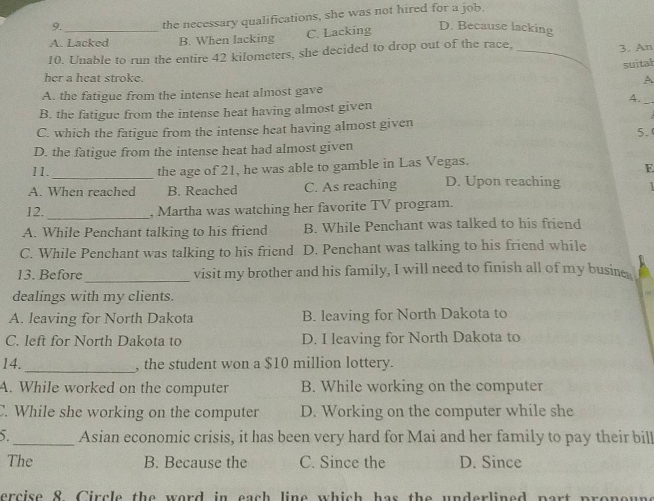 the necessary qualifications, she was not hired for a job.
9. D. Because lacking
A. Lacked B. When lacking C. Lacking
10. Unable to run the entire 42 kilometers, she decided to drop out of the race,_
3. An
suital
her a heat stroke. A
A. the fatigue from the intense heat almost gave
4._
B. the fatigue from the intense heat having almost given
C. which the fatigue from the intense heat having almost given
5.(
D. the fatigue from the intense heat had almost given
11._
the age of 21, he was able to gamble in Las Vegas.
E
A. When reached B. Reached C. As reaching D. Upon reaching
1
12._ , Martha was watching her favorite TV program.
A. While Penchant talking to his friend B. While Penchant was talked to his friend
C. While Penchant was talking to his friend D. Penchant was talking to his friend while
13. Before_ visit my brother and his family, I will need to finish all of my busines
dealings with my clients.
A. leaving for North Dakota B. leaving for North Dakota to
C. left for North Dakota to D. I leaving for North Dakota to
14._ , the student won a $10 million lottery.
A. While worked on the computer B. While working on the computer
C. While she working on the computer D. Working on the computer while she
5._ Asian economic crisis, it has been very hard for Mai and her family to pay their bill
The B. Because the C. Since the D. Since
ercise 8 Circle the word in each line which has the underlined part pronoune