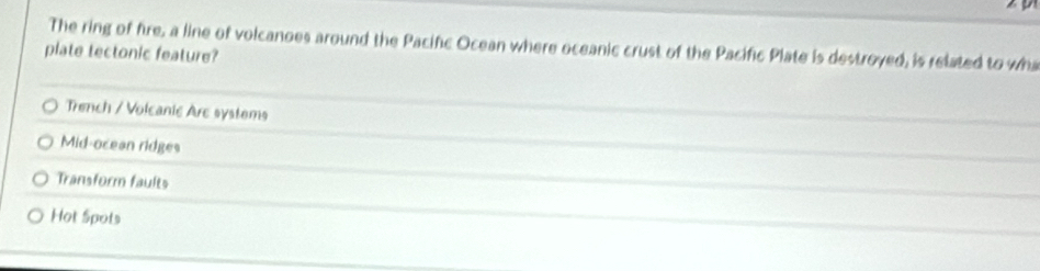 The ring of fire, a line of volcanoes around the Pacifc Ocean where oceanic crust of the Pacific Plate is destroyed, is related to wh
plate tectonic feature?
Trench / Volcanic Arc systems
Mid-ocean ridges
Transform faults
Hot Spots