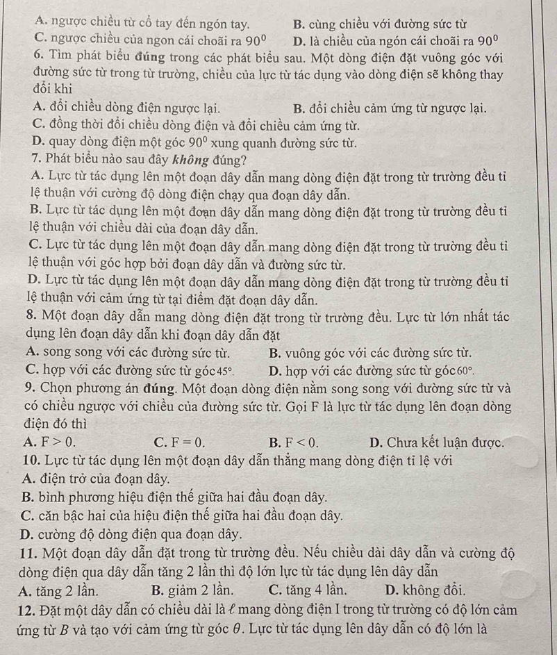 A. ngược chiều từ cổ tay đến ngón tay. B. cùng chiều với đường sức từ
C. ngược chiều của ngon cái choãi ra 90° D. là chiều của ngón cái choãi ra 90°
6. Tìm phát biểu đúng trong các phát biểu sau. Một dòng điện đặt vuông góc với
đường sức từ trong từ trường, chiều của lực từ tác dụng vào dòng điện sẽ không thay
đổi khi
A. đổi chiều dòng điện ngược lại. B. đổi chiều cảm ứng từ ngược lại.
C. đồng thời đổi chiều dòng điện và đổi chiều cảm ứng từ.
D. quay dòng điện một góc 90° xung quanh đường sức từ.
7. Phát biểu nào sau đây không đúng?
A. Lực từ tác dụng lên một đoạn dây dẫn mang dòng điện đặt trong từ trường đều tiỉ
lệ thuận với cường độ dòng điện chạy qua đoạn dây dẫn.
B. Lực từ tác dụng lên một đoạn dây dẫn mang dòng điện đặt trong từ trường đều tỉ
lệ thuận với chiều dài của đoạn dây dẫn.
C. Lực từ tác dụng lên một đoạn dây dẫn mang dòng điện đặt trong từ trường đều tỉ
lệ thuận với góc hợp bởi đoạn dây dẫn và đường sức từ.
D. Lực từ tác dụng lên một đoạn dây dẫn mang dòng điện đặt trong từ trường đều tiỉ
lệ thuận với cảm ứng từ tại điểm đặt đoạn dây dẫn.
8. Một đoạn dây dẫn mang dòng điện đặt trong từ trường đều. Lực từ lớn nhất tác
dụng lên đoạn dây dẫn khi đoạn dây dẫn đặt
A. song song với các đường sức từ. B. vuông góc với các đường sức từ.
C. hợp với các đường sức từ góc 45°. D. hợp với các đường sức từ góc 60°
9. Chọn phương án đúng. Một đoạn dòng điện nằm song song với đường sức từ và
có chiều ngược với chiều của đường sức từ. Gọi F là lực từ tác dụng lên đoạn dòng
điện đó thì
A. F>0. C. F=0. B. F<0. D. Chưa kết luận được.
10. Lực từ tác dụng lên một đoạn dây dẫn thẳng mang dòng điện tỉ lệ với
A. điện trở của đoạn dây.
B. bình phương hiệu điện thế giữa hai đầu đoạn dây.
C. căn bậc hai của hiệu điện thế giữa hai đầu đoạn dây.
D. cường độ dòng điện qua đoạn dây.
11. Một đoạn dây dẫn đặt trong từ trường đều. Nếu chiều dài dây dẫn và cường độ
dòng điện qua dây dẫn tăng 2 lần thì độ lớn lực từ tác dụng lên dây dẫn
A. tăng 2 lần. B. giảm 2 lần. C. tăng 4 lần. D. không đổi.
12. Đặt một dây dẫn có chiều dài là l mang dòng điện I trong từ trường có độ lớn cảm
ứng từ B và tạo với cảm ứng từ góc θ. Lực từ tác dụng lên dây dẫn có độ lớn là