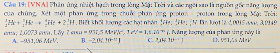 [VNA] Phản ứng nhiệt hạch trong lòng Mặt Trời và các ngôi sao là nguồn gốc năng lượng
của chúng. Xét một phản ứng trong chuỗi phản ứng proton - proton trong lòng Mặt Trời:
_2^(3He+_2^3Heto _2^4He+2_1^1H. Biết khối lượng các hạt nhân _2^4He _2^3He; _1^1H lần lượt là 4,0015 amu; 3,0149
amu; 1,0073 amu. Lấy 1amu=931, 5MeV/c^2), 1eV=1,6.10^(-19)J 7. Năng lượng của phản ứng này là
A. −951,06 MeV. B. -2,04.10^(-12)J C. 2,04.10^(-12)J D. 951,06 MeV