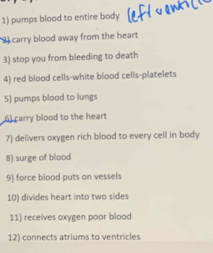 pumps blood to entire body 
2) carry blood away from the heart 
3) stop you from bleeding to death 
4) red blood cells-white blood cells-platelets 
5) pumps blood to lungs 
6) carry blood to the heart 
7) delivers oxygen rich blood to every cell in body 
8) surge of blood 
9) force blood puts on vessels 
10) divides heart into two sides 
11) receives oxygen poor blood 
12) connects atriums to ventricles