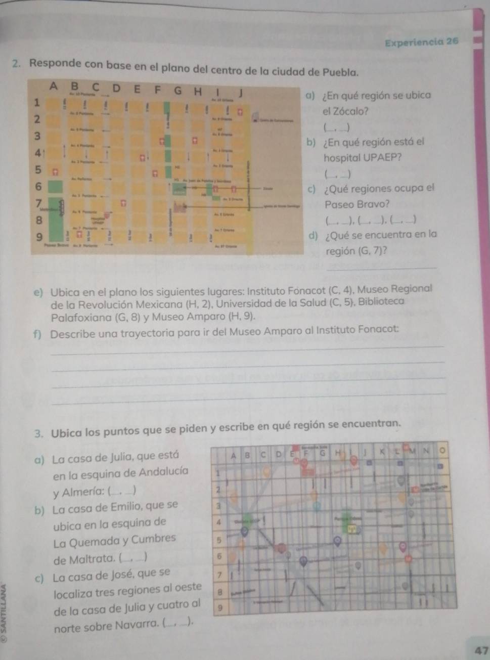 Experiencia 26
2. Responde con base en el plano del centro de la ciudad de Puebla.
¿En qué región se ubica
el Zócalo?
(___,___)
¿En qué región está el
hospital UPAEP?
(___ _)
¿Qué regiones ocupa el
Paseo Bravo?
(_____),L     ), ( _. __
¿Qué se encuentra en la
región (G,7) ?
_
e) Ubica en el plano los siguientes lugares: Instituto Fonacot (C,4) , Museo Regional
de la Revolución Mexicana (H,2) , Universidad de la Salud (C,5) , Biblioteca
Palafoxiana (G,8) y Museo Amparo (H,9).
f) Describe una trayectoria para ir del Museo Amparo al Instituto Fonacot:
_
_
_
_
3. Ubica los puntos que se piden y escribe en qué región se encuentran.
a) La casa de Julia, que está
en la esquina de Andalucía
y Almería: ( __. _) 
b) La casa de Emilio, que se 
ubica en la esquina de 
La Quemada y Cumbres 
de Maltrata. ( ___,__)
c) La casa de José, que se 
localiza tres regiones al oest
= de la casa de Julia y cuatro a
norte sobre Navarra. ( ).
47