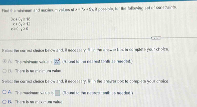 Find the minimum and maximum values of z=7x+9y , if possible, for the following set of constraints.
3x+6y≥ 18
x+6y≥ 12
x≥ 0, y≥ 0
Select the correct choice below and, if necessary, fill in the answer box to complete your choice.
A. The minimum value is 27 (Round to the nearest tenth as needed.)
B. There is no minimum value.
Select the correct choice below and, if necessary, fill in the answer box to complete your choice.
A. The maximum value is □. (Round to the nearest tenth as needed.)
B. There is no maximum value.