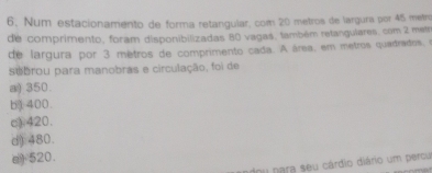 Num estacionamento de forma retangular, com 20 metros de largura por 45 metr
de comprimento, foram disponibilizadas 80 vagas, também retangulares. com 2 met
de largura por 3 mètros de comprimento cada. A área, em metros quadrados, o
subrou para manobras e circulação, foi de
a) 350.
b 400.
c) 420.
d) 480.
a) 520.
dou para seu cárdio diário um percu