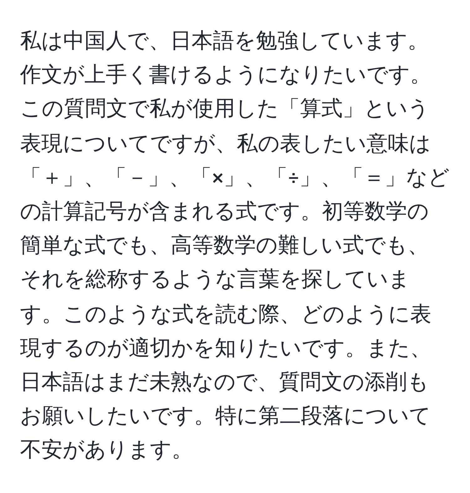 私は中国人で、日本語を勉強しています。作文が上手く書けるようになりたいです。この質問文で私が使用した「算式」という表現についてですが、私の表したい意味は「＋」、「－」、「×」、「÷」、「＝」などの計算記号が含まれる式です。初等数学の簡単な式でも、高等数学の難しい式でも、それを総称するような言葉を探しています。このような式を読む際、どのように表現するのが適切かを知りたいです。また、日本語はまだ未熟なので、質問文の添削もお願いしたいです。特に第二段落について不安があります。