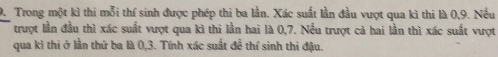 Trong một kì thi mỗi thí sinh được phép thi ba lần. Xác suất lần đầu vượt qua kì thi là 0, 9. Nếu 
trượt lần đầu thì xác suất vượt qua kì thi lần hai là 0, 7. Nếu trượt cả hai lần thì xác suất vượt 
qua kì thi ở lần thứ ba là 0, 3. Tính xác suất để thí sinh thi đậu.