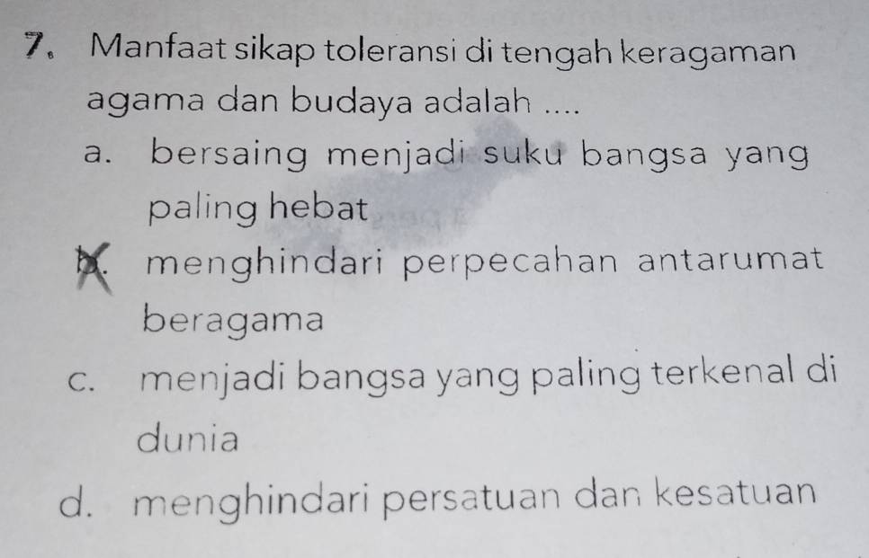 Manfaat sikap toleransi di tengah keragaman
agama dan budaya adalah ....
a. bersaing menjadi suku bangsa yang
paling hebat
b menghindari perpecahan antarumat
beragama
c. menjadi bangsa yang paling terkenal di
dunia
d. menghindari persatuan dan kesatuan