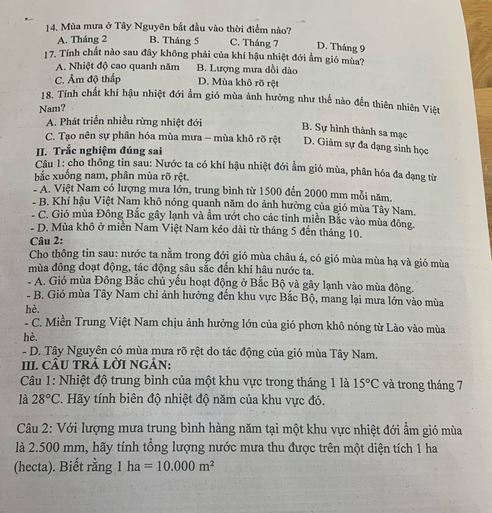 Mùa mưa ở Tây Nguyên bắt đầu vào thời điểm nào?
A. Tháng 2 B. Tháng 5 C. Tháng 7 D. Tháng 9
17. Tính chất nào sau đây không phải của khí hậu nhiệt đới ẩm gió mùa?
A. Nhiệt độ cao quanh năm B. Lượng mưa dồi dào
C. Âm độ thấp D. Mùa khô rõ rệt
18. Tính chất khí hậu nhiệt đới ẩm gió mùa ảnh hưởng như thế nào đến thiên nhiên Việt
Nam?
A. Phát triển nhiều rừng nhiệt đới
B. Sự hình thành sa mạc
C. Tạo nên sự phân hóa mùa mưa - mùa khô rõ rệt D. Giảm sự đa dạng sinh học
II. Trắc nghiệm đúng sai
Câu 1: cho thông tin sau: Nước ta có khí hậu nhiệt đới ẩm gió mùa, phân hóa đa dạng từ
bắc xuống nam, phân mùa rõ rệt.
- A. Việt Nam có lượng mưa lớn, trung bình từ 1500 đến 2000 mm mỗi năm.
- B. Khí hậu Việt Nam khô nóng quanh năm do ảnh hưởng của gió mùa Tây Nam.
- C. Gió mùa Đông Bắc gây lạnh và ẩm ướt cho các tỉnh miền Bắc vào mùa đông.
- D. Mùa khô ở miền Nam Việt Nam kéo dài từ tháng 5 đến tháng 10.
Câu 2:
Cho thông tin sau: nước ta nằm trong đới gió mùa châu á, có gió mùa mùa hạ và gió mùa
mùa đông doạt động, tác động sâu sắc đến khí hâu nước ta.
- A. Gió mùa Đông Bắc chủ yếu hoạt động ở Bắc Bộ yà gây lạnh vào mùa đông.
- B. Gió mùa Tây Nam chi ảnh hưởng đến khu vực Bắc Bộ, mang lại mưa lớn vào mùa
hè.
- C. Miền Trung Việt Nam chịu ảnh hưởng lớn của gió phơn khô nóng từ Lào vào mùa
hè.
- D. Tây Nguyên có mùa mưa rõ rệt do tác động của gió mùa Tây Nam.
III. CÂU TRẢ LỜI NGÁN:
Câu 1: Nhiệt độ trung bình của một khu vực trong tháng 1 là 15°C và trong tháng 7
là 28°C. Hãy tính biên độ nhiệt độ năm của khu vực đó.
Câu 2: Với lượng mưa trung bình hàng năm tại một khu vực nhiệt đới ẩm gió mùa
là 2.500 mm, hãy tính tổng lượng nước mưa thu được trên một diện tích 1 ha
(hecta). Biết rằng 1ha=10.000m^2